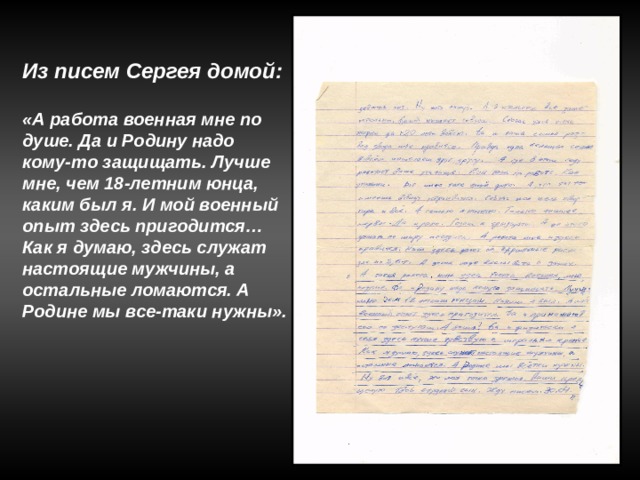 Из писем Сергея домой:  «А работа военная мне по душе. Да и Родину надо кому-то защищать. Лучше мне, чем 18-летним юнца, каким был я. И мой военный опыт здесь пригодится… Как я думаю, здесь служат настоящие мужчины, а остальные ломаются. А Родине мы все-таки нужны». 