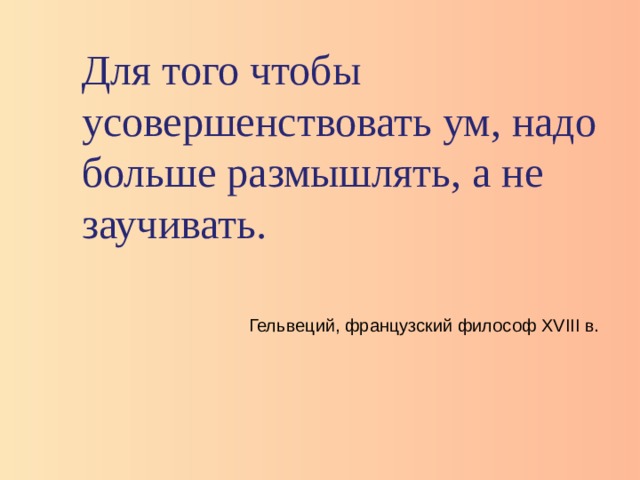 Для того чтобы усовершенствовать ум, надо больше размышлять, а не заучивать.  Гельвеций, французский философ XVIII в.