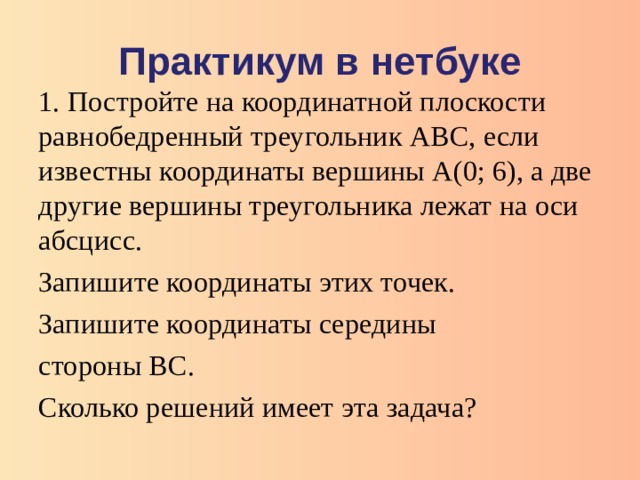 Практикум в нетбуке 1.  Постройте на координатной плоскости равнобедренный треугольник АВС, если известны координаты вершины А(0; 6), а две другие вершины треугольника лежат на оси абсцисс. Запишите координаты этих точек. Запишите координаты середины стороны ВС. Сколько решений имеет эта задача?