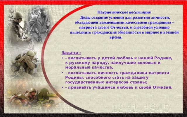   Патриотическое воспитание  Цель:  создание условий для развития личности, обладающей важнейшими качествами гражданина – патриота своего Отчества, и способной успешно выполнять гражданские обязанности в мирное и военной время.   Задачи : - воспитывать у детей любовь к нашей Родине, к русскому народу, наилучшие волевые и моральные качества, - воспитывать личность гражданина-патриота Родины, способного стать на защиту государственных интересов страны; - прививать учащимся любовь к своей Отчизне. 