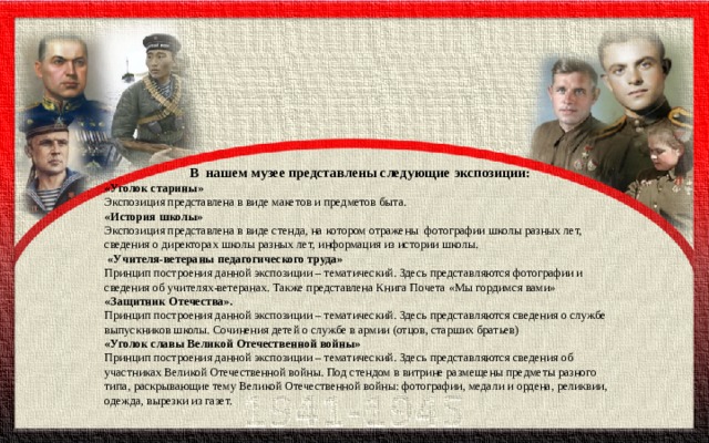 В  нашем музее представлены следующие экспозиции: «Уголок старины» Экспозиция представлена в виде макетов и предметов быта. «История школы» Экспозиция представлена в виде стенда, на котором отражены  фотографии школы разных лет, сведения о директорах школы разных лет, информация из истории школы.   «Учителя-ветераны педагогического труда» Принцип построения данной экспозиции – тематический. Здесь представляются фотографии и сведения об учителях-ветеранах. Также представлена Книга Почета «Мы гордимся вами» «Защитник Отечества». Принцип построения данной экспозиции – тематический. Здесь представляются сведения о службе  выпускников школы. Сочинения детей о службе в армии (отцов, старших братьев) «Уголок славы Великой Отечественной войны» Принцип построения данной экспозиции – тематический. Здесь представляются сведения об участниках Великой Отечественной войны. Под стендом в витрине размещены предметы разного типа, раскрывающие тему Великой Отечественной войны: фотографии, медали и ордена, реликвии, одежда, вырезки из газет. 