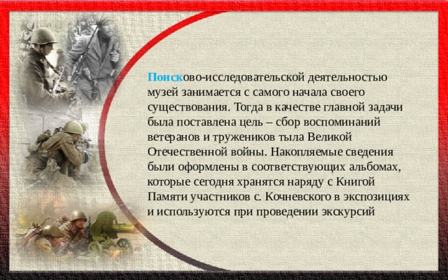 Поиск ово-исследовательской деятельностью музей занимается с самого начала своего существования. Тогда в качестве главной задачи была поставлена цель – сбор воспоминаний ветеранов и тружеников тыла Великой Отечественной войны. Накопляемые сведения были оформлены в соответствующих альбомах, которые сегодня хранятся наряду с Книгой Памяти участников с. Кочневского в экспозициях и используются при проведении экскурсий 