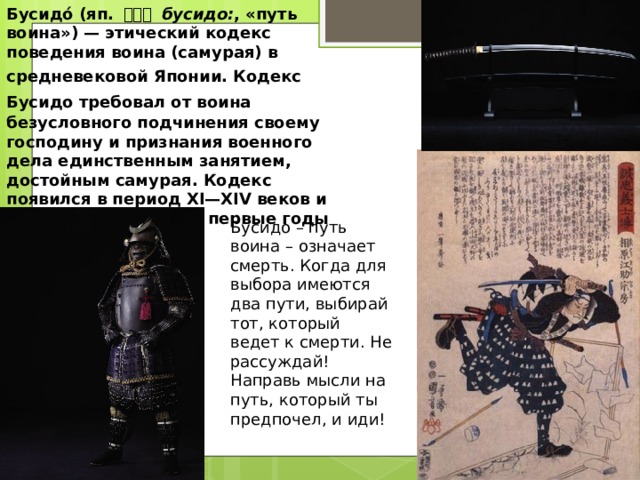 Бусидо́ (яп. 武士道 бусидо: , «путь воина») — этический кодекс поведения воина (самурая) в средневековой Японии. Кодекс  Бусидо требовал от воина  безусловного подчинения своему господину и признания военного дела единственным занятием, достойным самурая. Кодекс появился в период XI—XIV веков и был формализован в первые годы сёгуната Токугава. Бусидо – путь воина – означает смерть. Когда для выбора имеются два пути, выбирай тот, который ведет к смерти. Не рассуждай! Направь мысли на путь, который ты предпочел, и иди!  