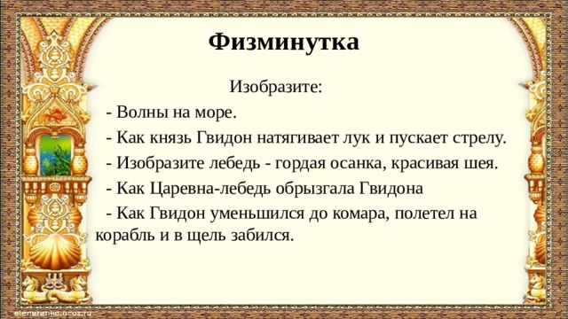 Физминутка  Изобразите:  - Волны на море.  - Как князь Гвидон натягивает лук и пускает стрелу.  - Изобразите лебедь - гордая осанка, красивая шея.  - Как Царевна-лебедь обрызгала Гвидона  - Как Гвидон уменьшился до комара, полетел на корабль и в щель забился.   