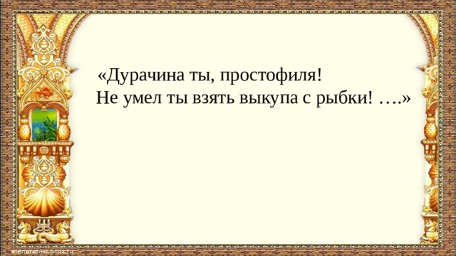  «Дурачина ты, простофиля!  Не умел ты взять выкупа с рыбки! ….»   