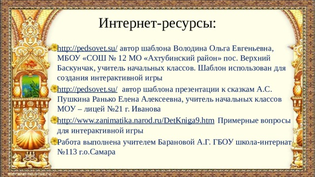 Интернет-ресурсы: http://pedsovet.su/ автор шаблона Володина Ольга Евгеньевна, МБОУ «СОШ № 12 МО «Ахтубинский район» пос. Верхний Баскунчак, учитель начальных классов. Шаблон использован для создания интерактивной игры http://pedsovet.su/ автор шаблона презентации к сказкам А.С. Пушкина Ранько Елена Алексеевна, учитель начальных классов МОУ – лицей №21 г. Иванова http://www.zanimatika.narod.ru/DetKniga9.htm Примерные вопросы для интерактивной игры Работа выполнена учителем Барановой А.Г. ГБОУ школа-интернат №113 г.о.Самара 