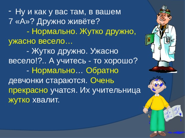  Ну и как у вас там, в вашем 7 «А»? Дружно живёте?          - Нормально. Жутко дружно, ужасно весело…          - Жутко дружно. Ужасно весело!?.. А учитесь - то хорошо?          - Нормально … Обратно девчонки стараются. Очень прекрасно учатся. Их учительница жутко хвалит.   