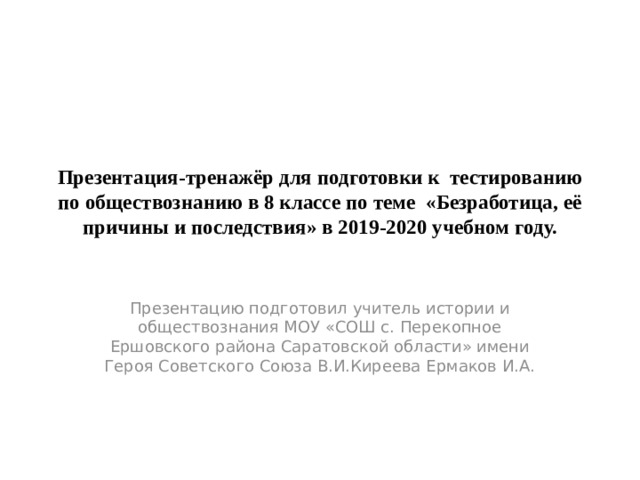 Презентация-тренажёр для подготовки к тестированию по обществознанию в 8 классе по теме «Безработица, её причины и последствия» в 2019-2020 учебном году. Презентацию подготовил учитель истории и обществознания МОУ «СОШ с. Перекопное Ершовского района Саратовской области» имени Героя Советского Союза В.И.Киреева Ермаков И.А. 