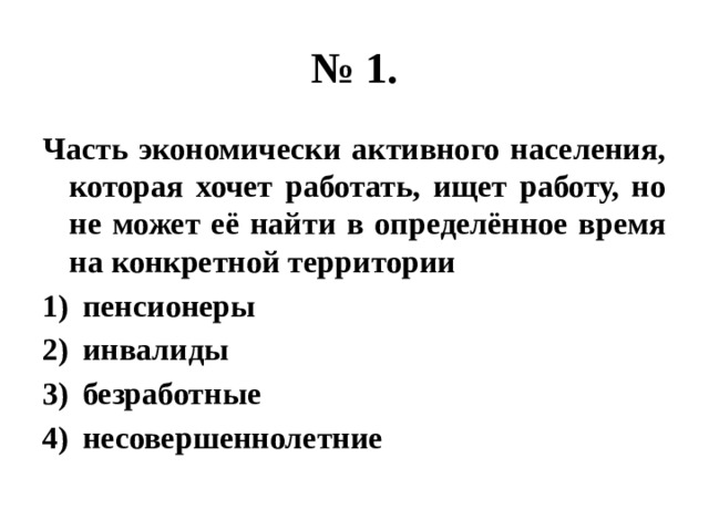 № 1. Часть экономически активного населения, которая хочет работать, ищет работу, но не может её найти в определённое время на конкретной территории пенсионеры инвалиды безработные несовершеннолетние 