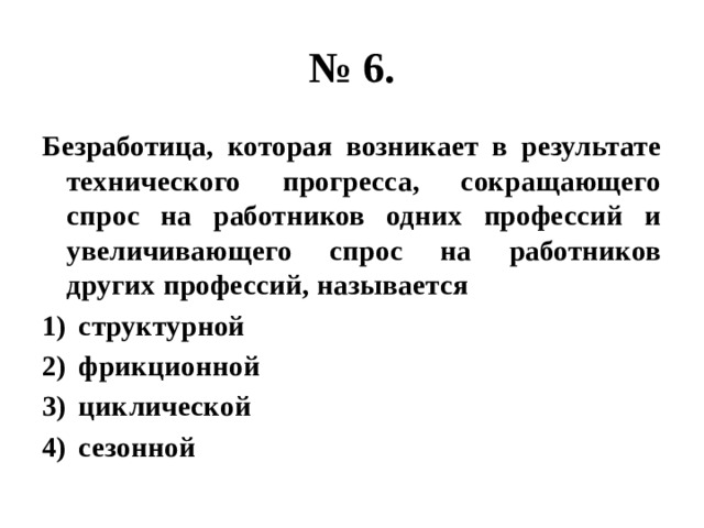 № 6. Безработица, которая возникает в результате технического прогресса, сокращающего спрос на работников одних профессий и увеличивающего спрос на работников других профессий, называется структурной фрикционной циклической сезонной 