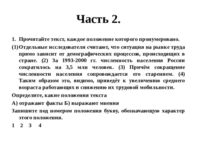Часть 2. Прочитайте текст, каждое положение которого пронумеровано. Отдельные исследователи считают, что ситуация на рынке труда прямо зависит от демографических процессов, происходящих в стране. (2) За 1993-2000 гг. численность населения России сократилось на 3,5 млн человек. (3) Причём сокращение численности населения сопровождается его старением. (4) Таким образом это, видимо, приведёт к увеличению среднего возраста работающих и снижению их трудовой мобильности. Определите, какие положения текста А) отражают факты Б) выражают мнения Запишите под номером положения букву, обозначающую характер этого положения. 1 2 3 4 