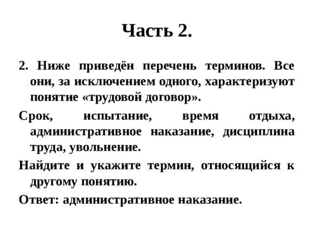 Часть 2. 2. Ниже приведён перечень терминов. Все они, за исключением одного, характеризуют понятие «трудовой договор». Срок, испытание, время отдыха, административное наказание, дисциплина труда, увольнение. Найдите и укажите термин, относящийся к другому понятию. Ответ: административное наказание. 