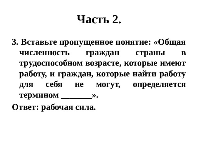 Часть 2. 3. Вставьте пропущенное понятие: «Общая численность граждан страны в трудоспособном возрасте, которые имеют работу, и граждан, которые найти работу для себя не могут, определяется термином _______». Ответ: рабочая сила. 