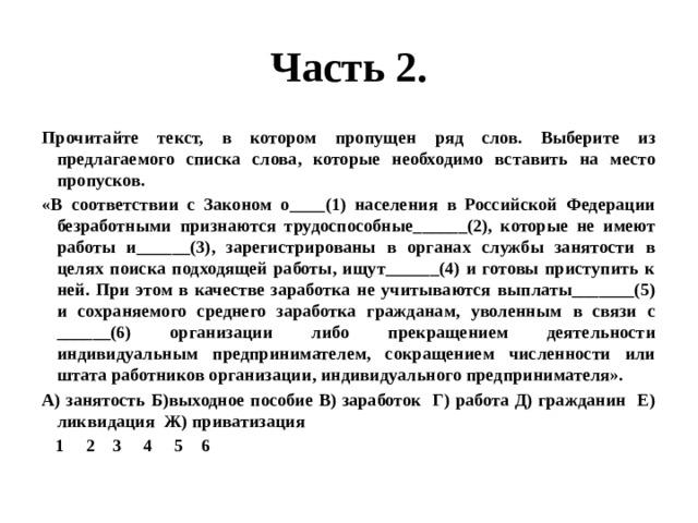 Часть 2. Прочитайте текст, в котором пропущен ряд слов. Выберите из предлагаемого списка слова, которые необходимо вставить на место пропусков. «В соответствии с Законом о____(1) населения в Российской Федерации безработными признаются трудоспособные______(2), которые не имеют работы и______(3), зарегистрированы в органах службы занятости в целях поиска подходящей работы, ищут______(4) и готовы приступить к ней. При этом в качестве заработка не учитываются выплаты_______(5) и сохраняемого среднего заработка гражданам, уволенным в связи с ______(6) организации либо прекращением деятельности индивидуальным предпринимателем, сокращением численности или штата работников организации, индивидуального предпринимателя». А) занятость Б)выходное пособие В) заработок Г) работа Д) гражданин Е) ликвидация Ж) приватизация  1 2 3 4 5 6 