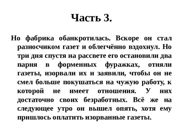 Часть 3. Но фабрика обанкротилась. Вскоре он стал разносчиком газет и облегчённо вздохнул. Но три дня спустя на рассвете его остановили два парня в форменных фуражках, отняли газеты, изорвали их и заявили, чтобы он не смел больше покушаться на чужую работу, к которой не имеет отношения. У них достаточно своих безработных. Всё же на следующее утро он вышел опять, хотя ему пришлось оплатить изорванные газеты. 