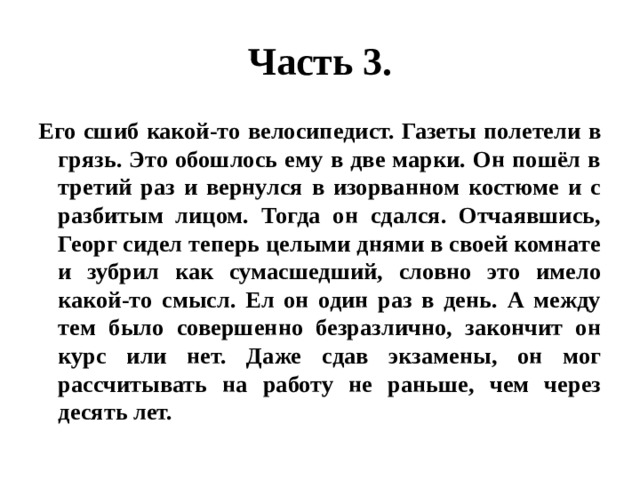Часть 3. Его сшиб какой-то велосипедист. Газеты полетели в грязь. Это обошлось ему в две марки. Он пошёл в третий раз и вернулся в изорванном костюме и с разбитым лицом. Тогда он сдался. Отчаявшись, Георг сидел теперь целыми днями в своей комнате и зубрил как сумасшедший, словно это имело какой-то смысл. Ел он один раз в день. А между тем было совершенно безразлично, закончит он курс или нет. Даже сдав экзамены, он мог рассчитывать на работу не раньше, чем через десять лет. 