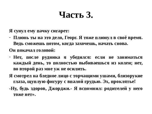 Часть 3. Я сунул ему пачку сигарет: Плюнь ты на это дело, Георг. Я тоже плюнул в своё время. Ведь сможешь потом, когда захочешь, начать снова. Он покачал головой: Нет, после рудника я убедился: если не заниматься каждый день, то полностью выбиваешься из колеи; нет, во второй раз мне уж не осилить. Я смотрел на бледное лицо с торчащими ушами, близорукие глаза, щуплую фигуру с впалой грудью. Эх, проклятье! -Ну, будь здоров, Джорджи.- Я вспомнил: родителей у него тоже нет». 