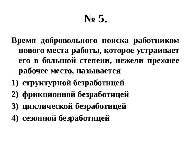 № 5. Время добровольного поиска работником нового места работы, которое устраивает его в большой степени, нежели прежнее рабочее место, называется структурной безработицей фрикционной безработицей циклической безработицей сезонной безработицей 