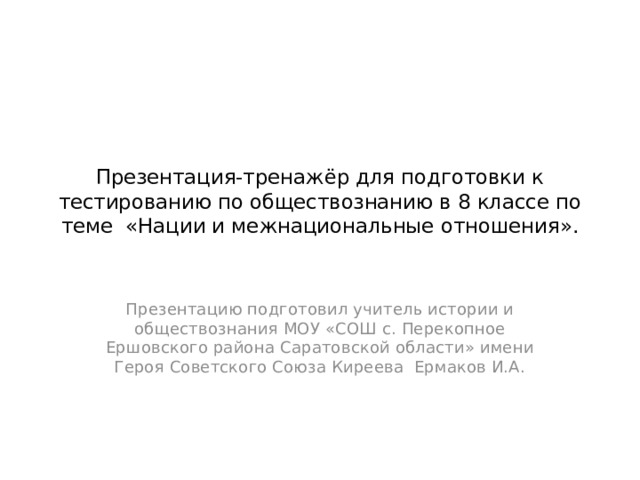 Презентация-тренажёр для подготовки к тестированию по обществознанию в 8 классе по теме «Нации и межнациональные отношения». Презентацию подготовил учитель истории и обществознания МОУ «СОШ с. Перекопное Ершовского района Саратовской области» имени Героя Советского Союза Киреева Ермаков И.А. 