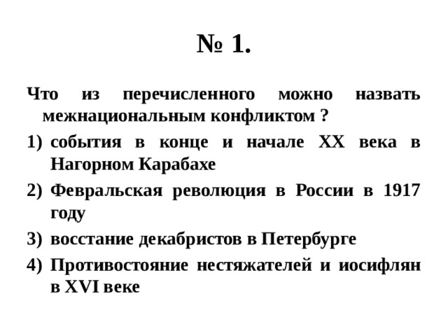 № 1. Что из перечисленного можно назвать межнациональным конфликтом ? события в конце и начале ХХ века в Нагорном Карабахе Февральская революция в России в 1917 году восстание декабристов в Петербурге Противостояние нестяжателей и иосифлян в XVI веке 