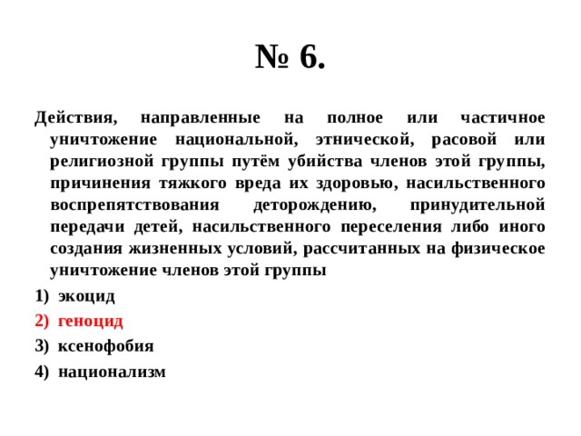 № 6. Действия, направленные на полное или частичное уничтожение национальной, этнической, расовой или религиозной группы путём убийства членов этой группы, причинения тяжкого вреда их здоровью, насильственного воспрепятствования деторождению, принудительной передачи детей, насильственного переселения либо иного создания жизненных условий, рассчитанных на физическое уничтожение членов этой группы экоцид геноцид ксенофобия национализм 