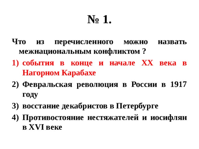 № 1. Что из перечисленного можно назвать межнациональным конфликтом ? события в конце и начале ХХ века в Нагорном Карабахе Февральская революция в России в 1917 году восстание декабристов в Петербурге Противостояние нестяжателей и иосифлян в XVI веке 