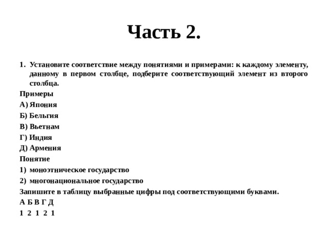 Часть 2. Установите соответствие между понятиями и примерами: к каждому элементу, данному в первом столбце, подберите соответствующий элемент из второго столбца. Примеры А) Япония Б) Бельгия В) Вьетнам Г) Индия Д) Армения Понятие моноэтническое государство многонациональное государство Запишите в таблицу выбранные цифры под соответствующими буквами. А Б В Г Д 1 2 1 2 1 