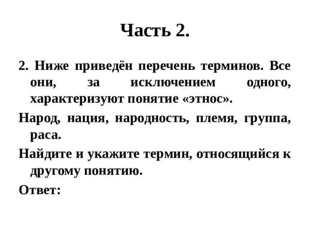 Часть 2. 2. Ниже приведён перечень терминов. Все они, за исключением одного, характеризуют понятие «этнос». Народ, нация, народность, племя, группа, раса. Найдите и укажите термин, относящийся к другому понятию. Ответ: 