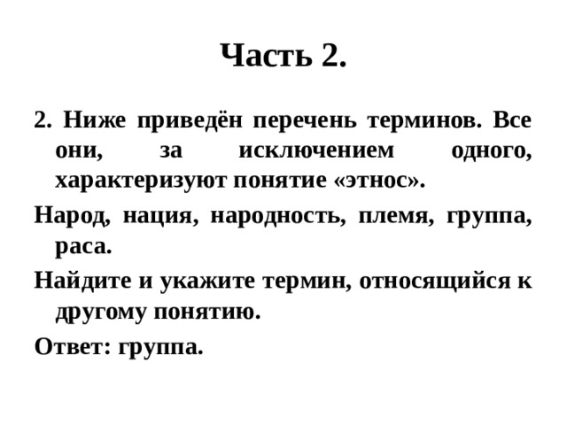 Часть 2. 2. Ниже приведён перечень терминов. Все они, за исключением одного, характеризуют понятие «этнос». Народ, нация, народность, племя, группа, раса. Найдите и укажите термин, относящийся к другому понятию. Ответ: группа. 