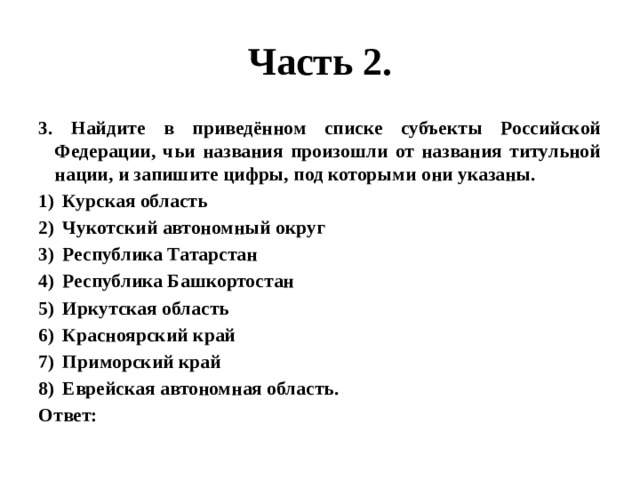 Часть 2. 3. Найдите в приведённом списке субъекты Российской Федерации, чьи названия произошли от названия титульной нации, и запишите цифры, под которыми они указаны. Курская область Чукотский автономный округ Республика Татарстан Республика Башкортостан Иркутская область Красноярский край Приморский край Еврейская автономная область. Ответ: 