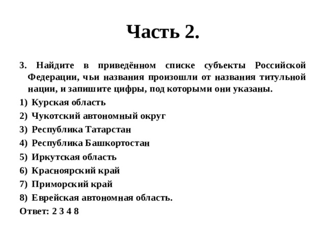 Часть 2. 3. Найдите в приведённом списке субъекты Российской Федерации, чьи названия произошли от названия титульной нации, и запишите цифры, под которыми они указаны. Курская область Чукотский автономный округ Республика Татарстан Республика Башкортостан Иркутская область Красноярский край Приморский край Еврейская автономная область. Ответ: 2 3 4 8 