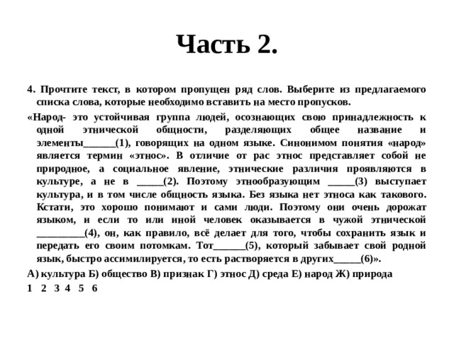 Часть 2. 4. Прочтите текст, в котором пропущен ряд слов. Выберите из предлагаемого списка слова, которые необходимо вставить на место пропусков. «Народ- это устойчивая группа людей, осознающих свою принадлежность к одной этнической общности, разделяющих общее название и элементы______(1), говорящих на одном языке. Синонимом понятия «народ» является термин «этнос». В отличие от рас этнос представляет собой не природное, а социальное явление, этнические различия проявляются в культуре, а не в _____(2). Поэтому этнообразующим _____(3) выступает культура, и в том числе общность языка. Без языка нет этноса как такового. Кстати, это хорошо понимают и сами люди. Поэтому они очень дорожат языком, и если то или иной человек оказывается в чужой этнической _________(4), он, как правило, всё делает для того, чтобы сохранить язык и передать его своим потомкам. Тот______(5), который забывает свой родной язык, быстро ассимилируется, то есть растворяется в других_____(6)». А) культура Б) общество В) признак Г) этнос Д) среда Е) народ Ж) природа 1 2 3 4 5 6 