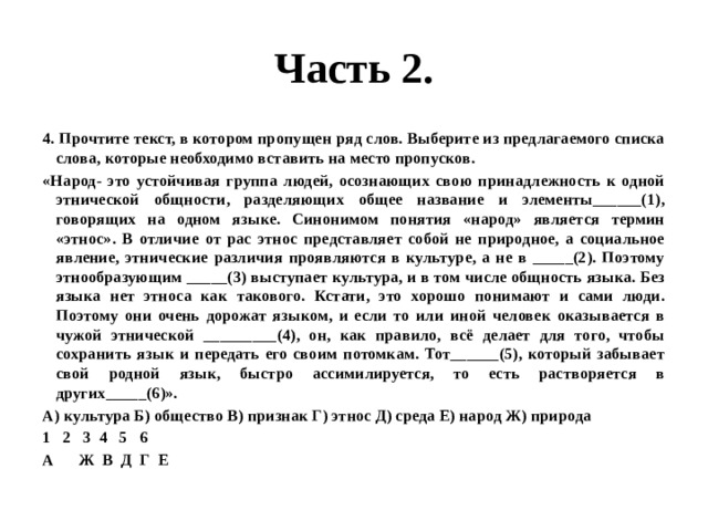 Часть 2. 4. Прочтите текст, в котором пропущен ряд слов. Выберите из предлагаемого списка слова, которые необходимо вставить на место пропусков. «Народ- это устойчивая группа людей, осознающих свою принадлежность к одной этнической общности, разделяющих общее название и элементы______(1), говорящих на одном языке. Синонимом понятия «народ» является термин «этнос». В отличие от рас этнос представляет собой не природное, а социальное явление, этнические различия проявляются в культуре, а не в _____(2). Поэтому этнообразующим _____(3) выступает культура, и в том числе общность языка. Без языка нет этноса как такового. Кстати, это хорошо понимают и сами люди. Поэтому они очень дорожат языком, и если то или иной человек оказывается в чужой этнической _________(4), он, как правило, всё делает для того, чтобы сохранить язык и передать его своим потомкам. Тот______(5), который забывает свой родной язык, быстро ассимилируется, то есть растворяется в других_____(6)». А) культура Б) общество В) признак Г) этнос Д) среда Е) народ Ж) природа 2 3 4 5 6 А Ж В Д Г Е 