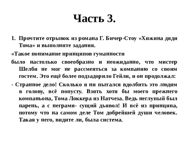 Часть 3. Прочтите отрывок из романа Г. Бичер-Стоу «Хижина дяди Тома» и выполните задания. «Такое понимание принципов гуманности было настолько своеобразно и неожиданно, что мистер Шелби не мог не рассмеяться за компанию со своим гостем. Это ещё более подзадорило Гейли, и он продолжал: - Странное дело! Сколько я ни пытался вдолбить это людям в голову, всё попусту. Взять хотя бы моего прежнего компаньона, Тома Локкера из Натчеза. Ведь неглупый был парень, а с неграми- сущий дьявол! И всё из принципа, потому что на самом деле Том добрейшей души человек. Такая у него, видите ли, была система. 