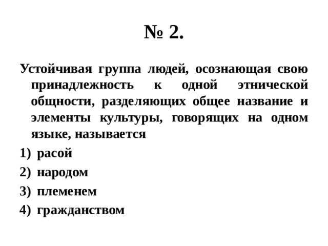 № 2. Устойчивая группа людей, осознающая свою принадлежность к одной этнической общности, разделяющих общее название и элементы культуры, говорящих на одном языке, называется расой народом племенем гражданством 