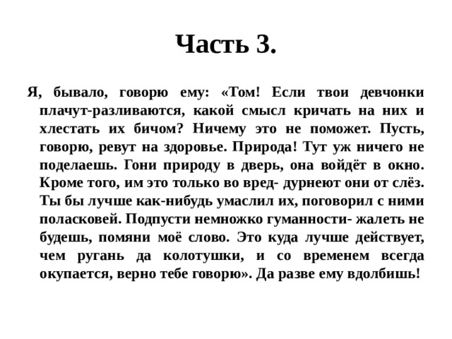 Часть 3. Я, бывало, говорю ему: «Том! Если твои девчонки плачут-разливаются, какой смысл кричать на них и хлестать их бичом? Ничему это не поможет. Пусть, говорю, ревут на здоровье. Природа! Тут уж ничего не поделаешь. Гони природу в дверь, она войдёт в окно. Кроме того, им это только во вред- дурнеют они от слёз. Ты бы лучше как-нибудь умаслил их, поговорил с ними поласковей. Подпусти немножко гуманности- жалеть не будешь, помяни моё слово. Это куда лучше действует, чем ругань да колотушки, и со временем всегда окупается, верно тебе говорю». Да разве ему вдолбишь! 