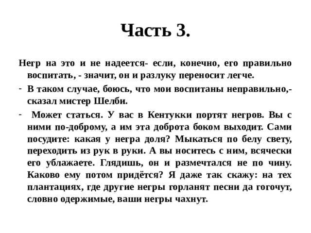 Часть 3. Негр на это и не надеется- если, конечно, его правильно воспитать, - значит, он и разлуку переносит легче. В таком случае, боюсь, что мои воспитаны неправильно,- сказал мистер Шелби.  Может статься. У вас в Кентукки портят негров. Вы с ними по-доброму, а им эта доброта боком выходит. Сами посудите: какая у негра доля? Мыкаться по белу свету, переходить из рук в руки. А вы носитесь с ним, всячески его ублажаете. Глядишь, он и размечтался не по чину. Каково ему потом придётся? Я даже так скажу: на тех плантациях, где другие негры горланят песни да гогочут, словно одержимые, ваши негры чахнут. 