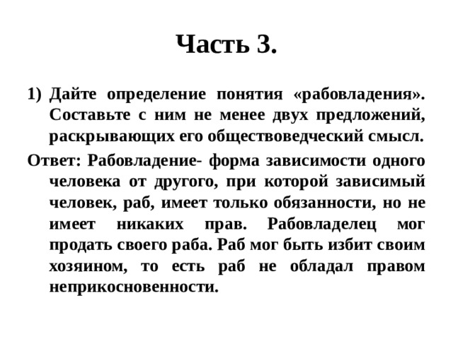 Часть 3. Дайте определение понятия «рабовладения». Составьте с ним не менее двух предложений, раскрывающих его обществоведческий смысл. Ответ: Рабовладение- форма зависимости одного человека от другого, при которой зависимый человек, раб, имеет только обязанности, но не имеет никаких прав. Рабовладелец мог продать своего раба. Раб мог быть избит своим хозяином, то есть раб не обладал правом неприкосновенности. 