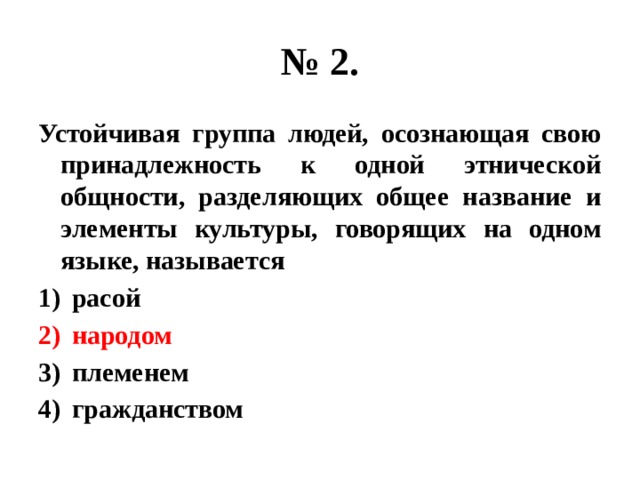 № 2. Устойчивая группа людей, осознающая свою принадлежность к одной этнической общности, разделяющих общее название и элементы культуры, говорящих на одном языке, называется расой народом племенем гражданством 