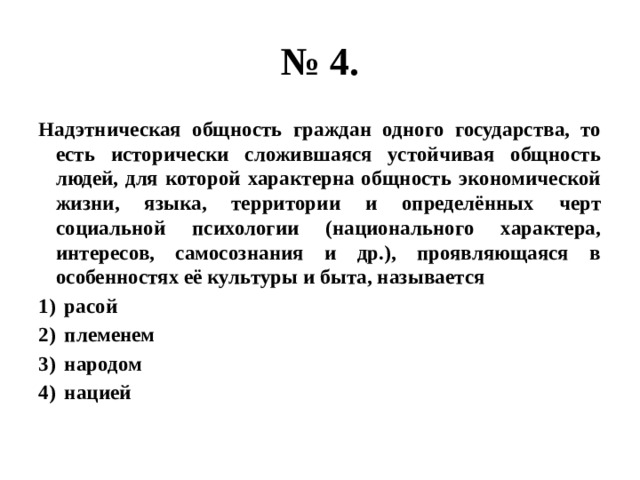 № 4. Надэтническая общность граждан одного государства, то есть исторически сложившаяся устойчивая общность людей, для которой характерна общность экономической жизни, языка, территории и определённых черт социальной психологии (национального характера, интересов, самосознания и др.), проявляющаяся в особенностях её культуры и быта, называется расой племенем народом нацией 