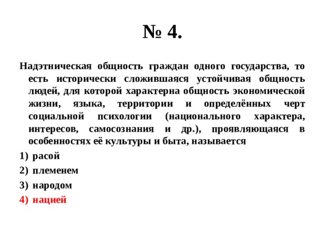 № 4. Надэтническая общность граждан одного государства, то есть исторически сложившаяся устойчивая общность людей, для которой характерна общность экономической жизни, языка, территории и определённых черт социальной психологии (национального характера, интересов, самосознания и др.), проявляющаяся в особенностях её культуры и быта, называется расой племенем народом нацией 