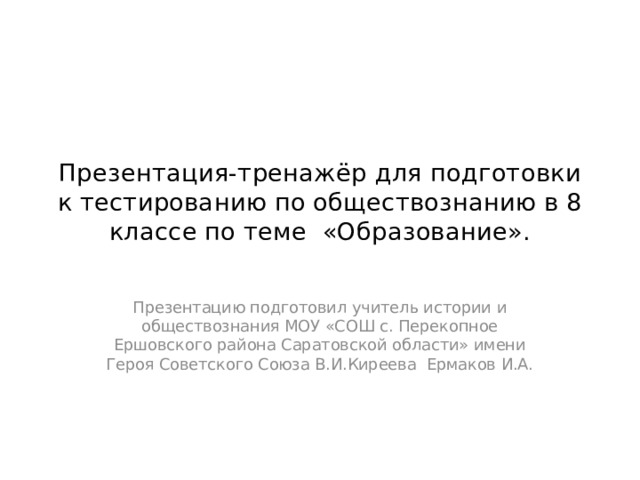 Презентация-тренажёр для подготовки к тестированию по обществознанию в 8 классе по теме «Образование». Презентацию подготовил учитель истории и обществознания МОУ «СОШ с. Перекопное Ершовского района Саратовской области» имени Героя Советского Союза В.И.Киреева Ермаков И.А. 