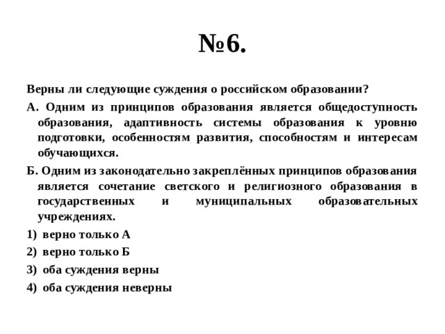№ 6. Верны ли следующие суждения о российском образовании? А. Одним из принципов образования является общедоступность образования, адаптивность системы образования к уровню подготовки, особенностям развития, способностям и интересам обучающихся. Б. Одним из законодательно закреплённых принципов образования является сочетание светского и религиозного образования в государственных и муниципальных образовательных учреждениях. верно только А верно только Б оба суждения верны оба суждения неверны 