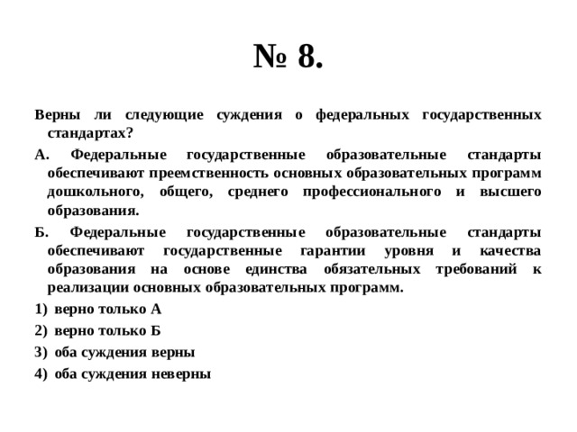 № 8. Верны ли следующие суждения о федеральных государственных стандартах? А. Федеральные государственные образовательные стандарты обеспечивают преемственность основных образовательных программ дошкольного, общего, среднего профессионального и высшего образования. Б. Федеральные государственные образовательные стандарты обеспечивают государственные гарантии уровня и качества образования на основе единства обязательных требований к реализации основных образовательных программ. верно только А верно только Б оба суждения верны оба суждения неверны 