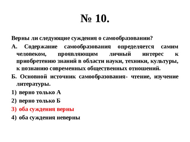 № 10. Верны ли следующие суждения о самообразовании? А. Содержание самообразования определяется самим человеком, проявляющим личный интерес к приобретению знаний в области науки, техники, культуры, к познанию современных общественных отношений. Б. Основной источник самообразования- чтение, изучение литературы. верно только А верно только Б оба суждения верны оба суждения неверны 