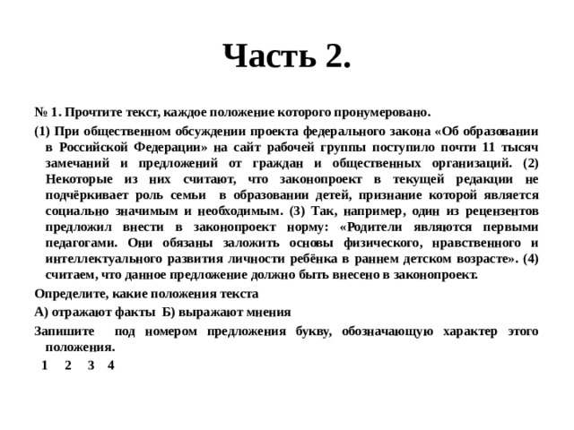 Часть 2. № 1. Прочтите текст, каждое положение которого пронумеровано. (1) При общественном обсуждении проекта федерального закона «Об образовании в Российской Федерации» на сайт рабочей группы поступило почти 11 тысяч замечаний и предложений от граждан и общественных организаций. (2) Некоторые из них считают, что законопроект в текущей редакции не подчёркивает роль семьи в образовании детей, признание которой является социально значимым и необходимым. (3) Так, например, один из рецензентов предложил внести в законопроект норму: «Родители являются первыми педагогами. Они обязаны заложить основы физического, нравственного и интеллектуального развития личности ребёнка в раннем детском возрасте». (4) считаем, что данное предложение должно быть внесено в законопроект. Определите, какие положения текста А) отражают факты Б) выражают мнения Запишите под номером предложения букву, обозначающую характер этого положения.  1 2 3 4 