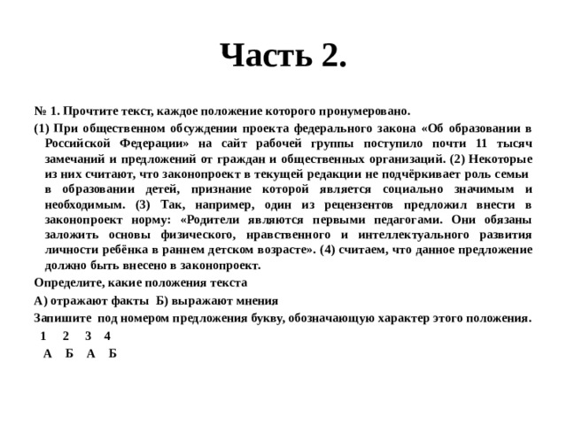 Часть 2. № 1. Прочтите текст, каждое положение которого пронумеровано. (1) При общественном обсуждении проекта федерального закона «Об образовании в Российской Федерации» на сайт рабочей группы поступило почти 11 тысяч замечаний и предложений от граждан и общественных организаций. (2) Некоторые из них считают, что законопроект в текущей редакции не подчёркивает роль семьи в образовании детей, признание которой является социально значимым и необходимым. (3) Так, например, один из рецензентов предложил внести в законопроект норму: «Родители являются первыми педагогами. Они обязаны заложить основы физического, нравственного и интеллектуального развития личности ребёнка в раннем детском возрасте». (4) считаем, что данное предложение должно быть внесено в законопроект. Определите, какие положения текста А) отражают факты Б) выражают мнения Запишите под номером предложения букву, обозначающую характер этого положения.  1 2 3 4  А Б А Б 