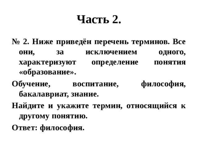 Часть 2. № 2. Ниже приведён перечень терминов. Все они, за исключением одного, характеризуют определение понятия «образование». Обучение, воспитание, философия, бакалавриат, знание. Найдите и укажите термин, относящийся к другому понятию. Ответ: философия. 