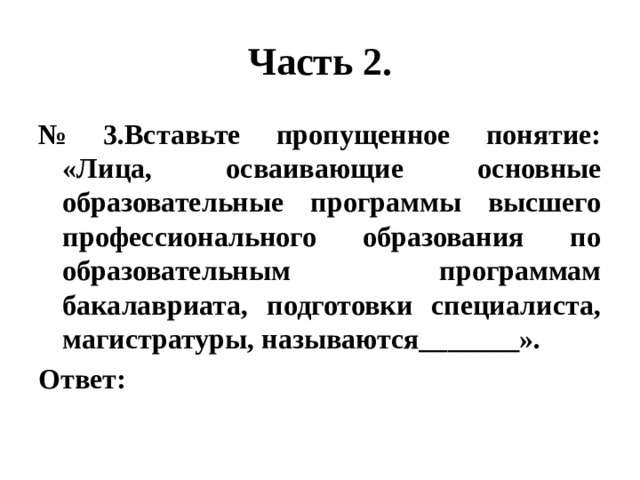 Часть 2. № 3.Вставьте пропущенное понятие: «Лица, осваивающие основные образовательные программы высшего профессионального образования по образовательным программам бакалавриата, подготовки специалиста, магистратуры, называются_______». Ответ: 