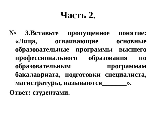 Часть 2. № 3.Вставьте пропущенное понятие: «Лица, осваивающие основные образовательные программы высшего профессионального образования по образовательным программам бакалавриата, подготовки специалиста, магистратуры, называются_______». Ответ: студентами. 